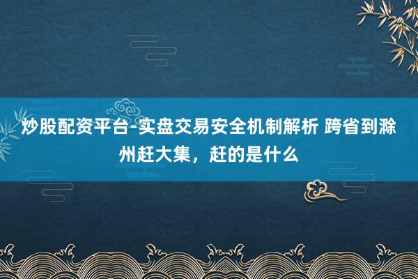 炒股配资平台-实盘交易安全机制解析 跨省到滁州赶大集，赶的是什么