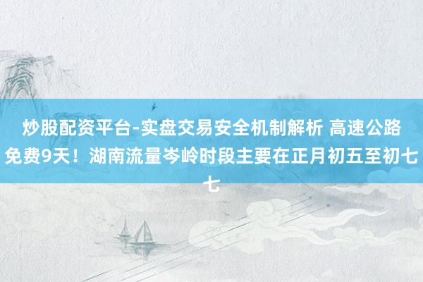 炒股配资平台-实盘交易安全机制解析 高速公路免费9天！湖南流量岑岭时段主要在正月初五至初七