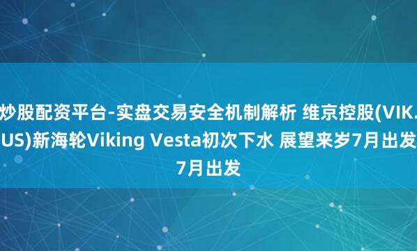 炒股配资平台-实盘交易安全机制解析 维京控股(VIK.US)新海轮Viking Vesta初次下水 展望来岁7月出发