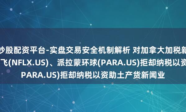 炒股配资平台-实盘交易安全机制解析 对加拿大加税新政的最新反击 奈飞(NFLX.US)、派拉蒙环球(PARA.US)拒却纳税以资助土产货新闻业