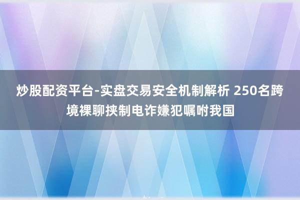 炒股配资平台-实盘交易安全机制解析 250名跨境裸聊挟制电诈嫌犯嘱咐我国