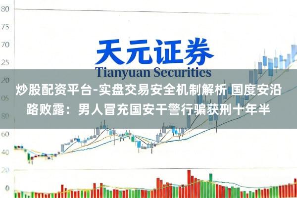 炒股配资平台-实盘交易安全机制解析 国度安沿路败露：男人冒充国安干警行骗获刑十年半