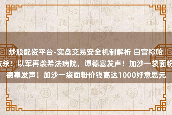 炒股配资平台-实盘交易安全机制解析 白宫称哈马斯三号东说念主物被杀！以军再袭希法病院，谭德塞发声！加沙一袋面粉价钱高达1000好意思元