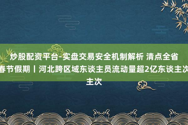 炒股配资平台-实盘交易安全机制解析 清点全省春节假期丨河北跨区域东谈主员流动量超2亿东谈主次