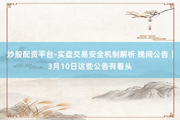 炒股配资平台-实盘交易安全机制解析 晚间公告｜3月10日这些公告有看头