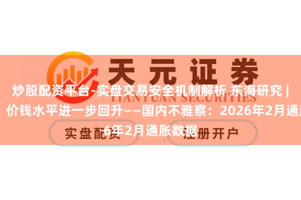炒股配资平台-实盘交易安全机制解析 东海研究 | 总量：价钱水平进一步回升——国内不雅察：2026年2月通胀数据