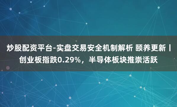 炒股配资平台-实盘交易安全机制解析 颐养更新丨创业板指跌0.29%，半导体板块推崇活跃