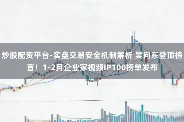 炒股配资平台-实盘交易安全机制解析 吴向东登顶榜首!1-2月企业家视频IP100榜单发布