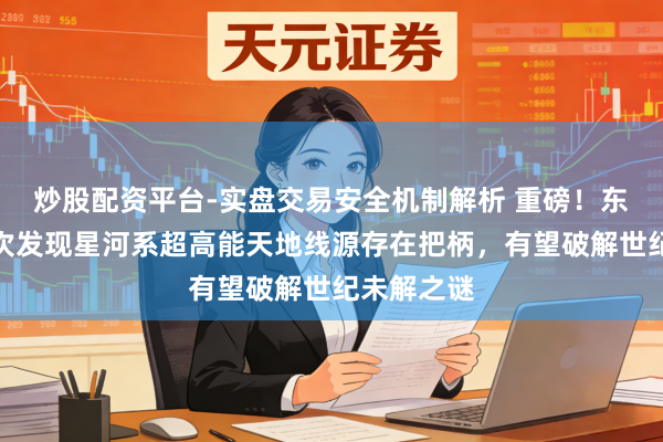 炒股配资平台-实盘交易安全机制解析 重磅!东谈主类初次发现星河系超高能天地线源存在把柄,有望破解世纪未解之谜