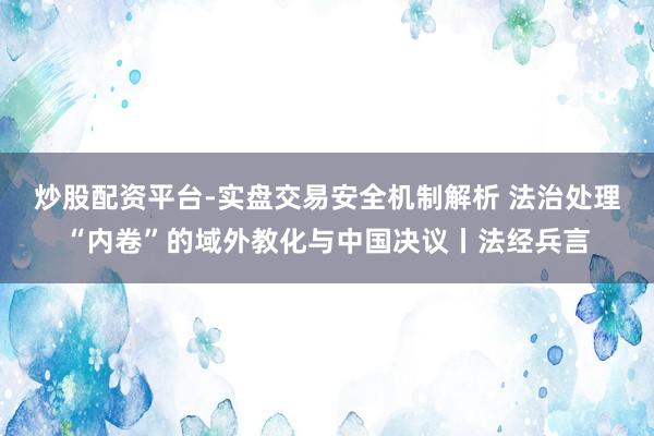 炒股配资平台-实盘交易安全机制解析 法治处理“内卷”的域外教化与中国决议丨法经兵言