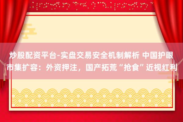 炒股配资平台-实盘交易安全机制解析 中国护眼市集扩容：外资押注，国产拓荒“抢食”近视红利
