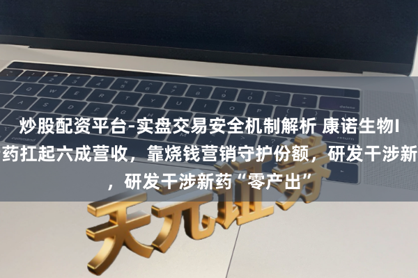 炒股配资平台-实盘交易安全机制解析 康诺生物IPO：一款老药扛起六成营收，靠烧钱营销守护份额，研发干涉新药“零产出”