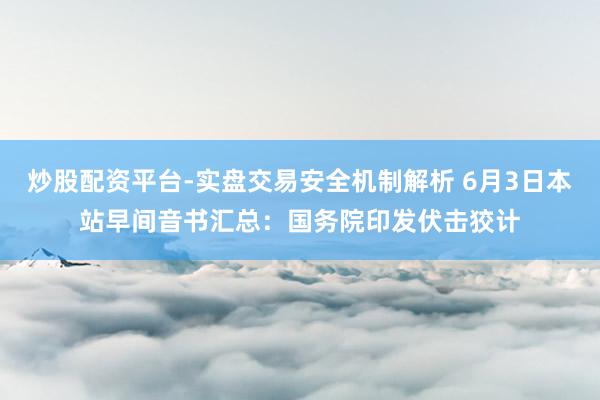 炒股配资平台-实盘交易安全机制解析 6月3日本站早间音书汇总：国务院印发伏击狡计