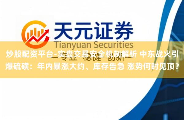 炒股配资平台-实盘交易安全机制解析 中东战火引爆硫磺：年内暴涨大约、库存告急 涨势何时见顶？