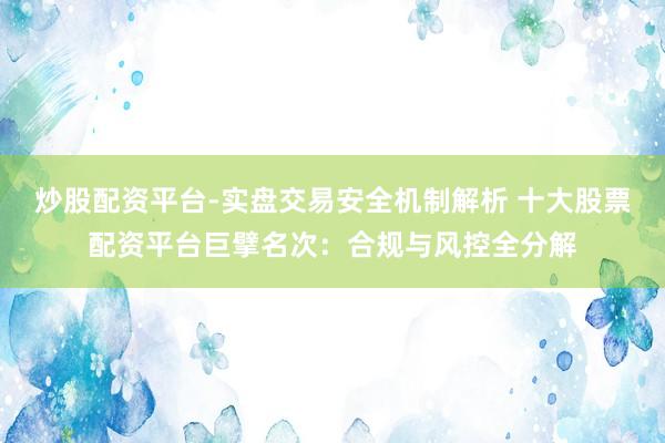 炒股配资平台-实盘交易安全机制解析 十大股票配资平台巨擘名次：合规与风控全分解