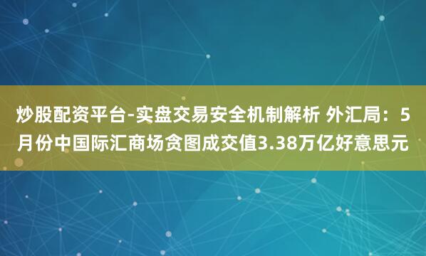 炒股配资平台-实盘交易安全机制解析 外汇局：5月份中国际汇商场贪图成交值3.38万亿好意思元
