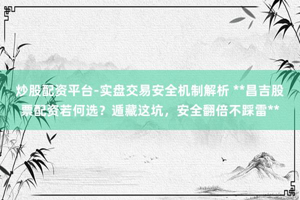 炒股配资平台-实盘交易安全机制解析 **昌吉股票配资若何选？遁藏这坑，安全翻倍不踩雷**